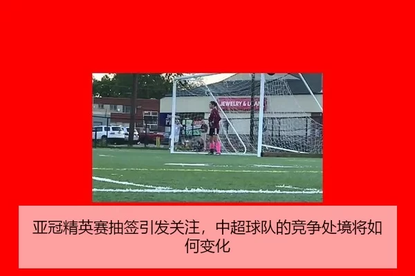 亚冠精英赛抽签引发关注，中超球队的竞争处境将如何变化